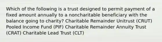 Which of the following is a trust designed to permit payment of a fixed amount annually to a noncharitable beneficiary with the balance going to charity? Charitable Remainder Unitrust (CRUT) Pooled Income Fund (PIF) Charitable Remainder Annuity Trust (CRAT) Charitable Lead Trust (CLT)