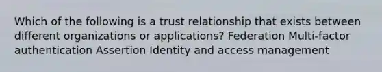 Which of the following is a trust relationship that exists between different organizations or applications? Federation Multi-factor authentication Assertion Identity and access management