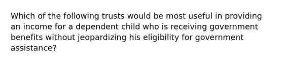 Which of the following trusts would be most useful in providing an income for a dependent child who is receiving government benefits without jeopardizing his eligibility for government assistance?