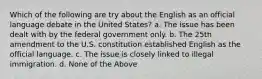 Which of the following are try about the English as an official language debate in the United States? a. The issue has been dealt with by the federal government only. b. The 25th amendment to the U.S. constitution established English as the official language. c. The issue is closely linked to illegal immigration. d. None of the Above