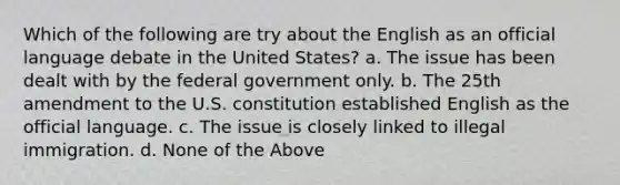 Which of the following are try about the English as an official language debate in the United States? a. The issue has been dealt with by the federal government only. b. The 25th amendment to the U.S. constitution established English as the official language. c. The issue is closely linked to illegal immigration. d. None of the Above