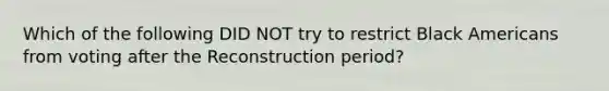Which of the following DID NOT try to restrict Black Americans from voting after the Reconstruction period?