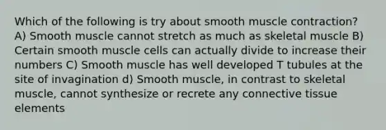 Which of the following is try about smooth muscle contraction? A) Smooth muscle cannot stretch as much as skeletal muscle B) Certain smooth muscle cells can actually divide to increase their numbers C) Smooth muscle has well developed T tubules at the site of invagination d) Smooth muscle, in contrast to skeletal muscle, cannot synthesize or recrete any connective tissue elements