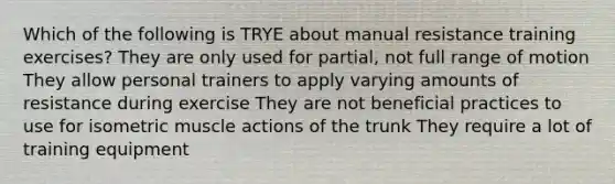 Which of the following is TRYE about manual resistance training exercises? They are only used for partial, not full range of motion They allow personal trainers to apply varying amounts of resistance during exercise They are not beneficial practices to use for isometric muscle actions of the trunk They require a lot of training equipment