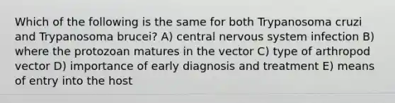 Which of the following is the same for both Trypanosoma cruzi and Trypanosoma brucei? A) central nervous system infection B) where the protozoan matures in the vector C) type of arthropod vector D) importance of early diagnosis and treatment E) means of entry into the host