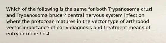 Which of the following is the same for both Trypanosoma cruzi and Trypanosoma brucei? central nervous system infection where the protozoan matures in the vector type of arthropod vector importance of early diagnosis and treatment means of entry into the host