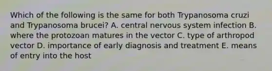 Which of the following is the same for both Trypanosoma cruzi and Trypanosoma brucei? A. central nervous system infection B. where the protozoan matures in the vector C. type of arthropod vector D. importance of early diagnosis and treatment E. means of entry into the host