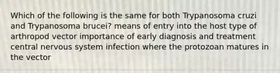 Which of the following is the same for both Trypanosoma cruzi and Trypanosoma brucei? means of entry into the host type of arthropod vector importance of early diagnosis and treatment central nervous system infection where the protozoan matures in the vector