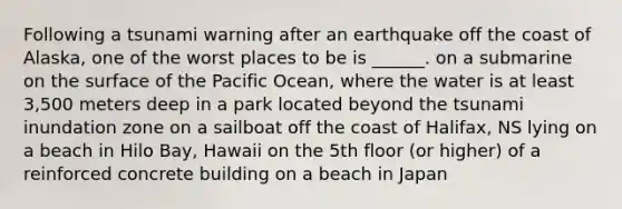 Following a tsunami warning after an earthquake off the coast of Alaska, one of the worst places to be is ______. on a submarine on the surface of the Pacific Ocean, where the water is at least 3,500 meters deep in a park located beyond the tsunami inundation zone on a sailboat off the coast of Halifax, NS lying on a beach in Hilo Bay, Hawaii on the 5th floor (or higher) of a reinforced concrete building on a beach in Japan
