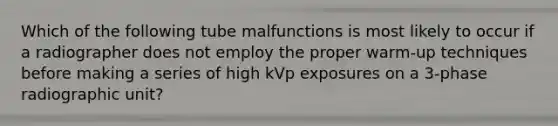 Which of the following tube malfunctions is most likely to occur if a radiographer does not employ the proper warm-up techniques before making a series of high kVp exposures on a 3-phase radiographic unit?