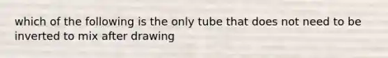 which of the following is the only tube that does not need to be inverted to mix after drawing