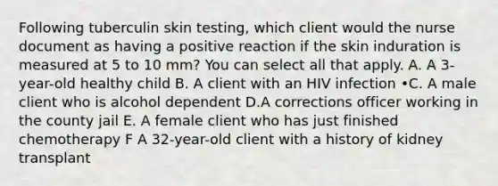 Following tuberculin skin testing, which client would the nurse document as having a positive reaction if the skin induration is measured at 5 to 10 mm? You can select all that apply. A. A 3-year-old healthy child B. A client with an HIV infection •C. A male client who is alcohol dependent D.A corrections officer working in the county jail E. A female client who has just finished chemotherapy F A 32-year-old client with a history of kidney transplant