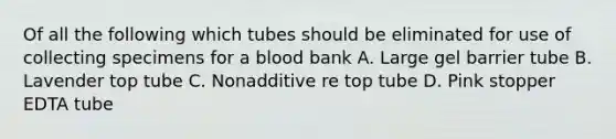 Of all the following which tubes should be eliminated for use of collecting specimens for a blood bank A. Large gel barrier tube B. Lavender top tube C. Nonadditive re top tube D. Pink stopper EDTA tube