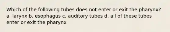 Which of the following tubes does not enter or exit <a href='https://www.questionai.com/knowledge/ktW97n6hGJ-the-pharynx' class='anchor-knowledge'>the pharynx</a>? a. larynx b. esophagus c. auditory tubes d. all of these tubes enter or exit the pharynx