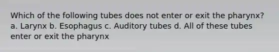 Which of the following tubes does not enter or exit the pharynx? a. Larynx b. Esophagus c. Auditory tubes d. All of these tubes enter or exit the pharynx