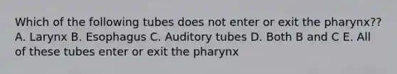 Which of the following tubes does not enter or exit the pharynx?? A. Larynx B. Esophagus C. Auditory tubes D. Both B and C E. All of these tubes enter or exit the pharynx