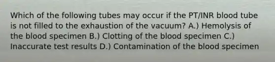 Which of the following tubes may occur if the PT/INR blood tube is not filled to the exhaustion of the vacuum? A.) Hemolysis of <a href='https://www.questionai.com/knowledge/k7oXMfj7lk-the-blood' class='anchor-knowledge'>the blood</a> specimen B.) Clotting of the blood specimen C.) Inaccurate test results D.) Contamination of the blood specimen