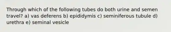 Through which of the following tubes do both urine and semen travel? a) vas deferens b) epididymis c) seminiferous tubule d) urethra e) seminal vesicle