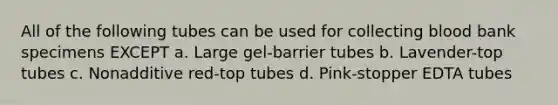 All of the following tubes can be used for collecting blood bank specimens EXCEPT a. Large gel-barrier tubes b. Lavender-top tubes c. Nonadditive red-top tubes d. Pink-stopper EDTA tubes