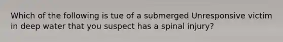 Which of the following is tue of a submerged Unresponsive victim in deep water that you suspect has a spinal injury?