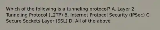 Which of the following is a tunneling protocol? A. Layer 2 Tunneling Protocol (L2TP) B. Internet Protocol Security (IPSec) C. Secure Sockets Layer (SSL) D. All of the above