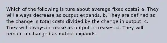 Which of the following is ture about average fixed costs? a. They will always decrease as output expands. b. They are defined as the change in total costs divided by the change in output. c. They will always increase as output increases. d. They will remain unchanged as output expands.