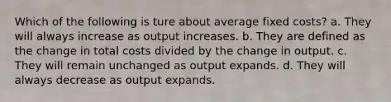 Which of the following is ture about average fixed costs? a. They will always increase as output increases. b. They are defined as the change in total costs divided by the change in output. c. They will remain unchanged as output expands. d. They will always decrease as output expands.