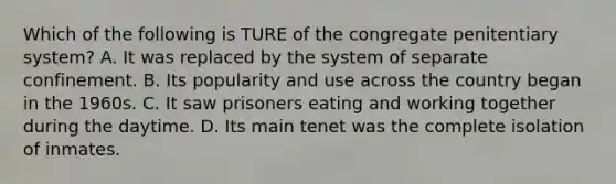 Which of the following is TURE of the congregate penitentiary system? A. It was replaced by the system of separate confinement. B. Its popularity and use across the country began in the 1960s. C. It saw prisoners eating and working together during the daytime. D. Its main tenet was the complete isolation of inmates.