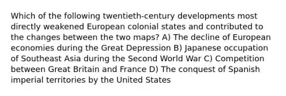 Which of the following twentieth-century developments most directly weakened European colonial states and contributed to the changes between the two maps? A) The decline of European economies during the Great Depression B) Japanese occupation of Southeast Asia during the Second World War C) Competition between Great Britain and France D) The conquest of Spanish imperial territories by the United States