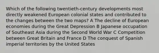 Which of the following twentieth-century developments most directly weakened European colonial states and contributed to the changes between the two maps? A The decline of European economies during the Great Depression B Japanese occupation of Southeast Asia during the Second World War C Competition between Great Britain and France D The conquest of Spanish imperial territories by the United States