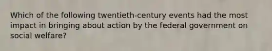 Which of the following twentieth-century events had the most impact in bringing about action by the federal government on social welfare?