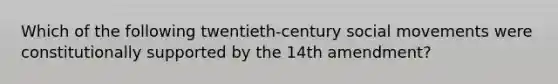 Which of the following twentieth-century social movements were constitutionally supported by the 14th amendment?