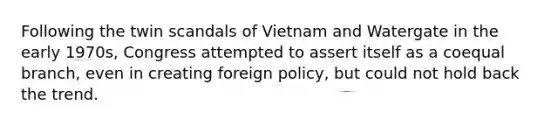 Following the twin scandals of Vietnam and Watergate in the early 1970s, Congress attempted to assert itself as a coequal branch, even in creating foreign policy, but could not hold back the trend.