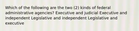 Which of the following are the two (2) kinds of federal administrative agencies? Executive and judicial Executive and independent Legislative and independent Legislative and executive