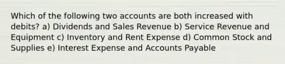 Which of the following two accounts are both increased with debits? a) Dividends and Sales Revenue b) Service Revenue and Equipment c) Inventory and Rent Expense d) Common Stock and Supplies e) Interest Expense and Accounts Payable