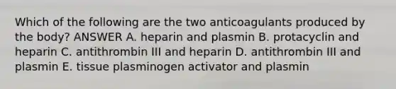 Which of the following are the two anticoagulants produced by the body? ANSWER A. heparin and plasmin B. protacyclin and heparin C. antithrombin III and heparin D. antithrombin III and plasmin E. tissue plasminogen activator and plasmin