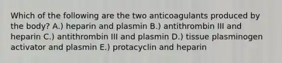 Which of the following are the two anticoagulants produced by the body? A.) heparin and plasmin B.) antithrombin III and heparin C.) antithrombin III and plasmin D.) tissue plasminogen activator and plasmin E.) protacyclin and heparin