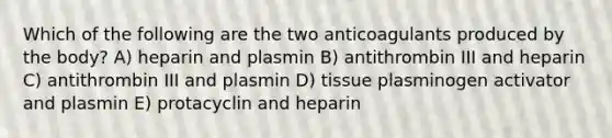 Which of the following are the two anticoagulants produced by the body? A) heparin and plasmin B) antithrombin III and heparin C) antithrombin III and plasmin D) tissue plasminogen activator and plasmin E) protacyclin and heparin