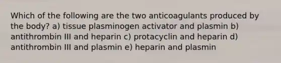 Which of the following are the two anticoagulants produced by the body? a) tissue plasminogen activator and plasmin b) antithrombin III and heparin c) protacyclin and heparin d) antithrombin III and plasmin e) heparin and plasmin