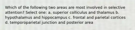 Which of the following two areas are most involved in selective attention? Select one: a. superior colliculus and thalamus b. hypothalamus and hippocampus c. frontal and parietal cortices d. temporoparietal junction and posterior area