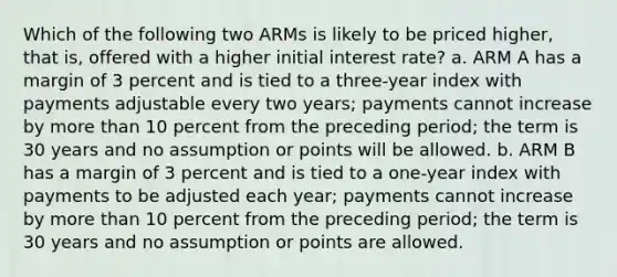 Which of the following two ARMs is likely to be priced higher, that is, offered with a higher initial interest rate? a. ARM A has a margin of 3 percent and is tied to a three-year index with payments adjustable every two years; payments cannot increase by more than 10 percent from the preceding period; the term is 30 years and no assumption or points will be allowed. b. ARM B has a margin of 3 percent and is tied to a one-year index with payments to be adjusted each year; payments cannot increase by more than 10 percent from the preceding period; the term is 30 years and no assumption or points are allowed.