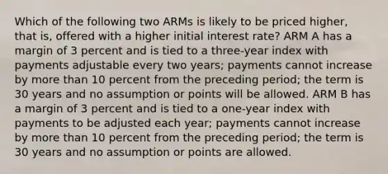 Which of the following two ARMs is likely to be priced higher, that is, offered with a higher initial interest rate? ARM A has a margin of 3 percent and is tied to a three-year index with payments adjustable every two years; payments cannot increase by more than 10 percent from the preceding period; the term is 30 years and no assumption or points will be allowed. ARM B has a margin of 3 percent and is tied to a one-year index with payments to be adjusted each year; payments cannot increase by more than 10 percent from the preceding period; the term is 30 years and no assumption or points are allowed.