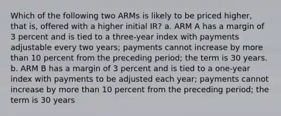 Which of the following two ARMs is likely to be priced higher, that is, offered with a higher initial IR? a. ARM A has a margin of 3 percent and is tied to a three-year index with payments adjustable every two years; payments cannot increase by more than 10 percent from the preceding period; the term is 30 years. b. ARM B has a margin of 3 percent and is tied to a one-year index with payments to be adjusted each year; payments cannot increase by more than 10 percent from the preceding period; the term is 30 years