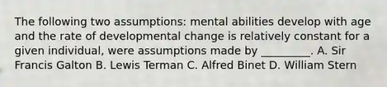 The following two assumptions: mental abilities develop with age and the rate of developmental change is relatively constant for a given individual, were assumptions made by _________. A. Sir Francis Galton B. Lewis Terman C. Alfred Binet D. William Stern