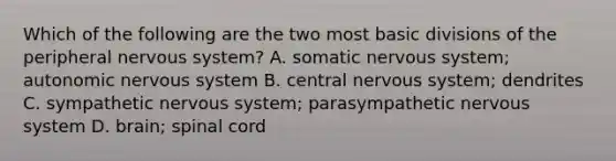 Which of the following are the two most basic divisions of the peripheral nervous system? A. somatic nervous system; autonomic nervous system B. central nervous system; dendrites C. sympathetic nervous system; parasympathetic nervous system D. brain; spinal cord