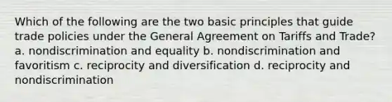 Which of the following are the two basic principles that guide trade policies under the General Agreement on Tariffs and Trade? a. nondiscrimination and equality b. nondiscrimination and favoritism c. reciprocity and diversification d. reciprocity and nondiscrimination