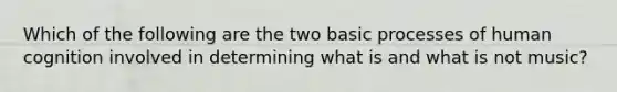 Which of the following are the two basic processes of human cognition involved in determining what is and what is not music?