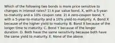 Which of the following two bonds is more price sensitive to changes in interest rates? 1) A par value bond, X, with a 5-year-to-maturity and a 10% coupon rate. 2) A zero-coupon bond, Y, with a 5-year-to-maturity and a 10% yield-to-maturity. A. Bond X because of the higher yield to maturity. B. Bond X because of the longer time to maturity. C. Bond Y because of the longer duration. D. Both have the same sensitivity because both have the same yield to maturity. E. None of the above