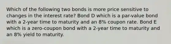 Which of the following two bonds is more price sensitive to changes in the interest rate? Bond D which is a par-value bond with a 2-year time to maturity and an 8% coupon rate. Bond E which is a zero-coupon bond with a 2-year time to maturity and an 8% yield to maturity.