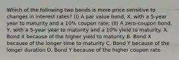 Which of the following two bonds is more price sensitive to changes in interest rates? (I) A par value bond, X, with a 5-year year to maturity and a 10% coupon rate; (II) A zero-coupon bond, Y, with a 5-year year to maturity and a 10% yield to maturity. A. Bond X because of the higher yield to maturity B. Bond X because of the longer time to maturity C. Bond Y because of the longer duration D. Bond Y because of the higher coupon rate